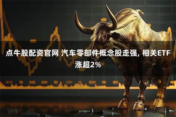 点牛股配资官网 汽车零部件概念股走强, 相关ETF涨超2%