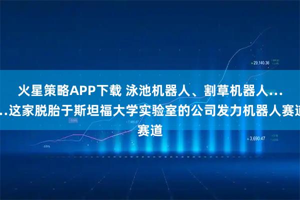 火星策略APP下载 泳池机器人、割草机器人……这家脱胎于斯坦福大学实验室的公司发力机器人赛道