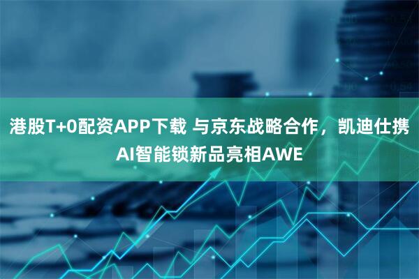 港股T+0配资APP下载 与京东战略合作，凯迪仕携AI智能锁新品亮相AWE
