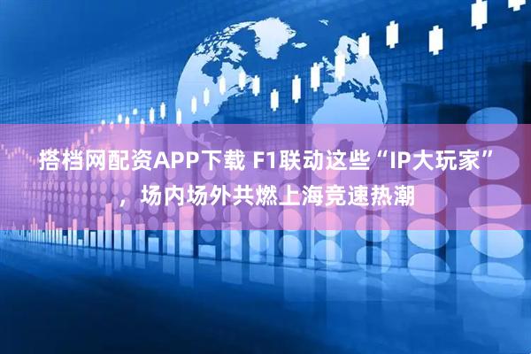 搭档网配资APP下载 F1联动这些“IP大玩家”，场内场外共燃上海竞速热潮
