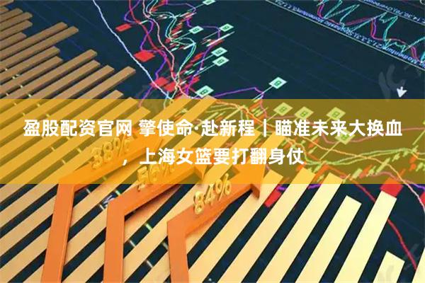 盈股配资官网 擎使命·赴新程｜瞄准未来大换血，上海女篮要打翻身仗