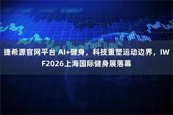 捷希源官网平台 AI+健身，科技重塑运动边界，IWF2026上海国际健身展落幕