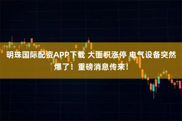 明珠国际配资APP下载 大面积涨停 电气设备突然爆了！重磅消息传来！