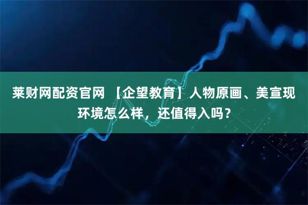 莱财网配资官网 【企望教育】人物原画、美宣现环境怎么样，还值得入吗？