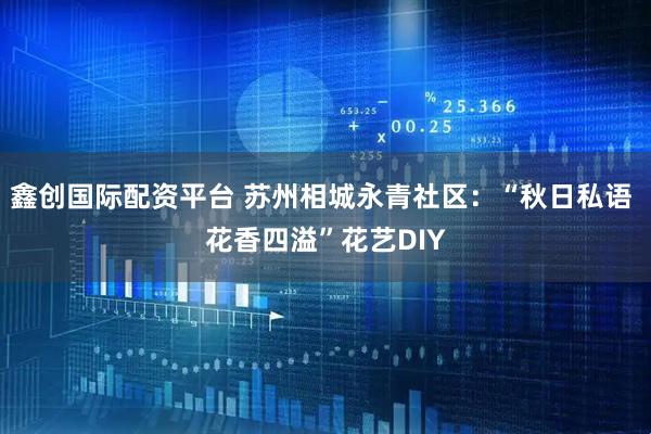 鑫创国际配资平台 苏州相城永青社区：“秋日私语 花香四溢”花艺DIY