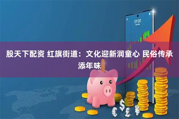 股天下配资 红旗街道：文化迎新润童心 民俗传承添年味