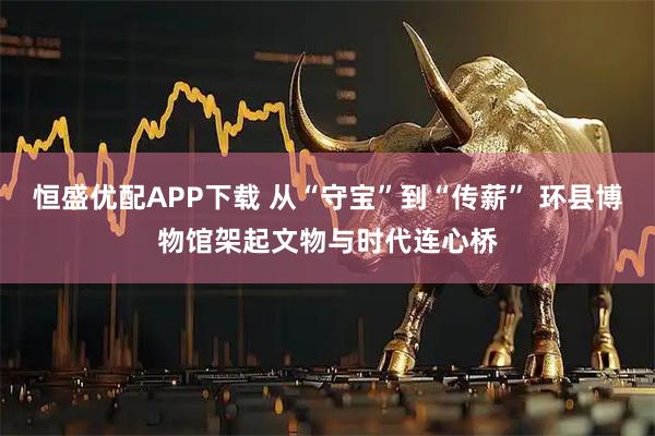 恒盛优配APP下载 从“守宝”到“传薪” 环县博物馆架起文物与时代连心桥
