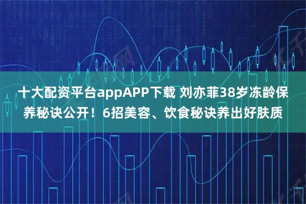 十大配资平台appAPP下载 刘亦菲38岁冻龄保养秘诀公开！6招美容、饮食秘诀养出好肤质