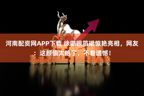 河南配资网APP下载 徐璐银箔裙惊艳亮相，网友：这颜值太绝了，不看遗憾！