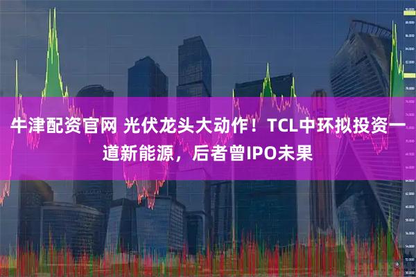 牛津配资官网 光伏龙头大动作！TCL中环拟投资一道新能源，后者曾IPO未果
