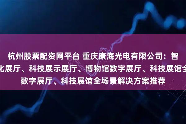 杭州股票配资网平台 重庆康海光电有限公司：智能全息展馆、智能化展厅、科技展示展厅、博物馆数字展厅、科技展馆全场景解决方案推荐