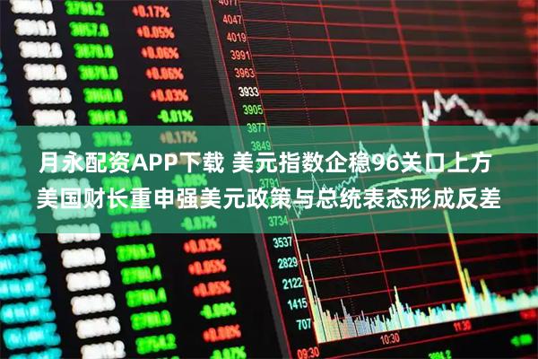 月永配资APP下载 美元指数企稳96关口上方 美国财长重申强美元政策与总统表态形成反差