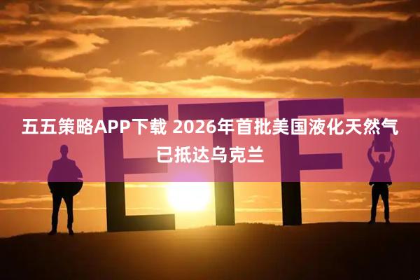 五五策略APP下载 2026年首批美国液化天然气已抵达乌克兰