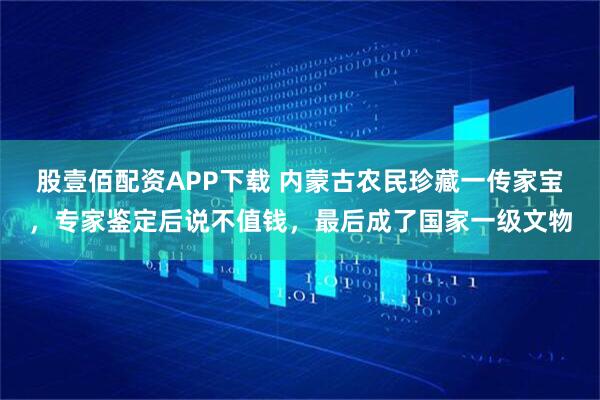 股壹佰配资APP下载 内蒙古农民珍藏一传家宝，专家鉴定后说不值钱，最后成了国家一级文物
